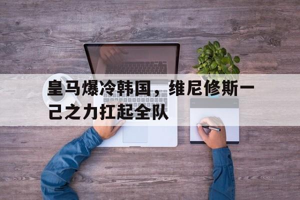 PG电子官网入口-皇马爆冷韩国，维尼修斯一己之力扛起全队的简单介绍